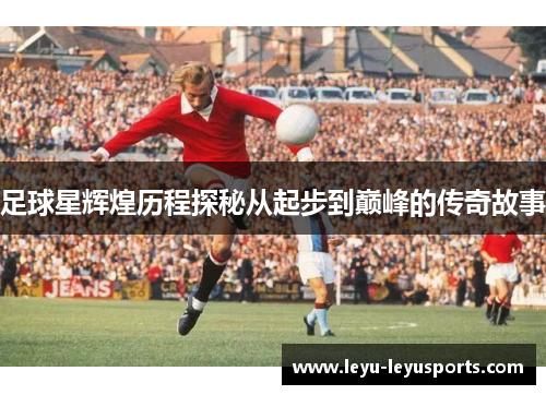 足球星辉煌历程探秘从起步到巅峰的传奇故事