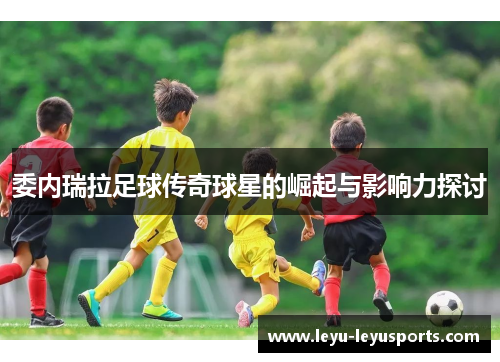 委内瑞拉足球传奇球星的崛起与影响力探讨