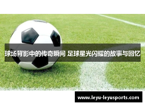 球场背影中的传奇瞬间 足球星光闪耀的故事与回忆