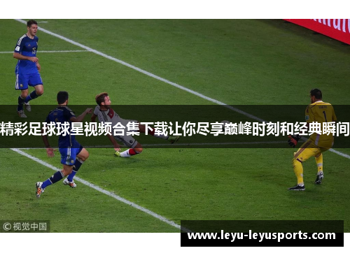 精彩足球球星视频合集下载让你尽享巅峰时刻和经典瞬间