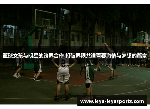 篮球女孩与明星的跨界合作 打破界限共谱青春激情与梦想的篇章